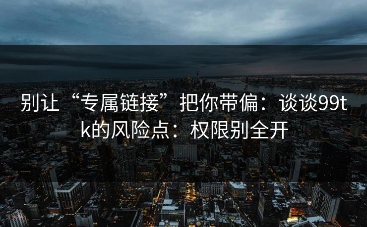 别让“专属链接”把你带偏：谈谈99tk的风险点：权限别全开