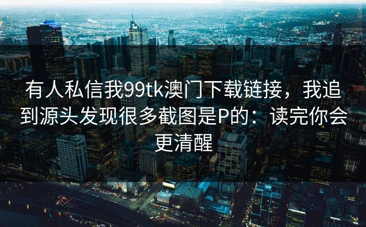 有人私信我99tk澳门下载链接，我追到源头发现很多截图是P的：读完你会更清醒