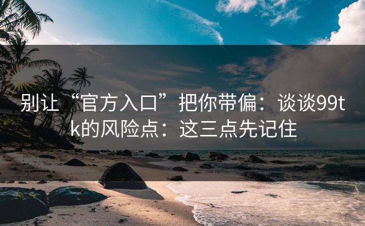 别让“官方入口”把你带偏：谈谈99tk的风险点：这三点先记住