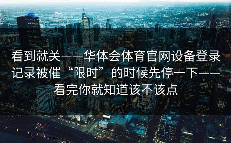 看到就关——华体会体育官网设备登录记录被催“限时”的时候先停一下——看完你就知道该不该点