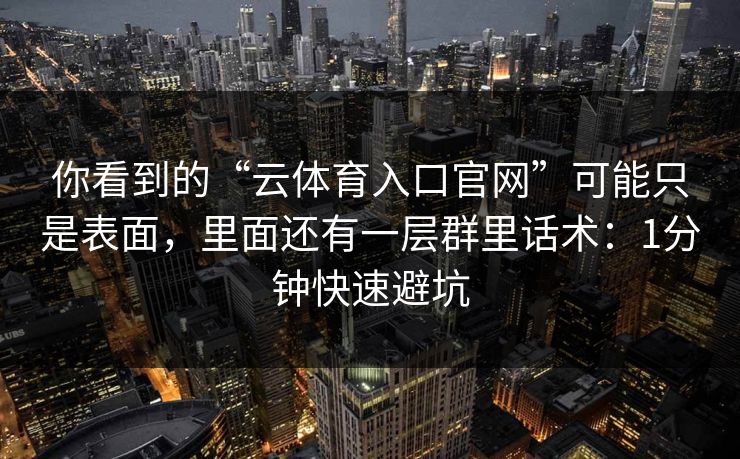 你看到的“云体育入口官网”可能只是表面，里面还有一层群里话术：1分钟快速避坑