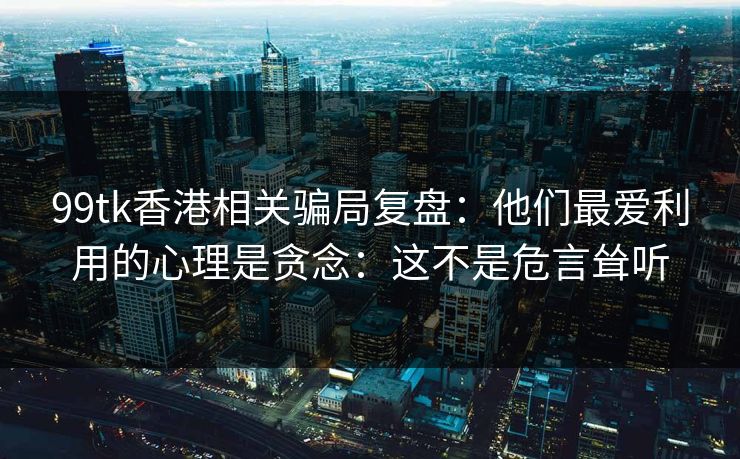99tk香港相关骗局复盘：他们最爱利用的心理是贪念：这不是危言耸听