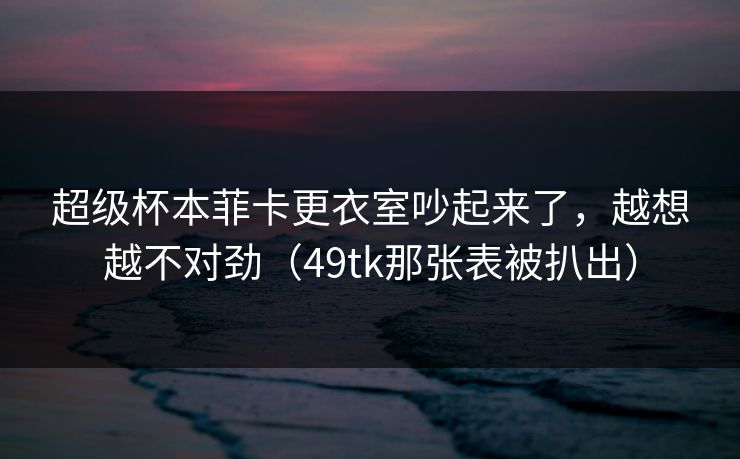超级杯本菲卡更衣室吵起来了，越想越不对劲（49tk那张表被扒出）