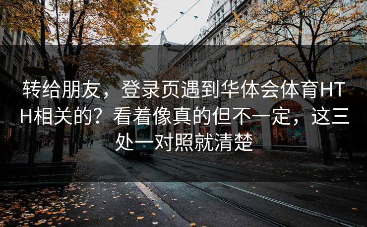 转给朋友，登录页遇到华体会体育HTH相关的？看着像真的但不一定，这三处一对照就清楚