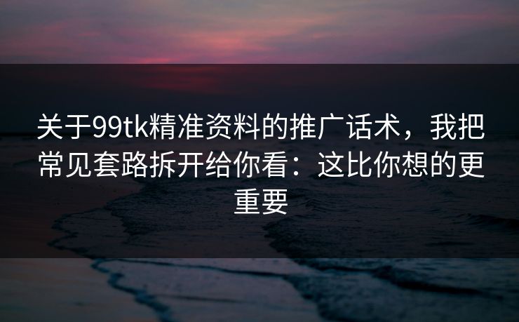 关于99tk精准资料的推广话术，我把常见套路拆开给你看：这比你想的更重要