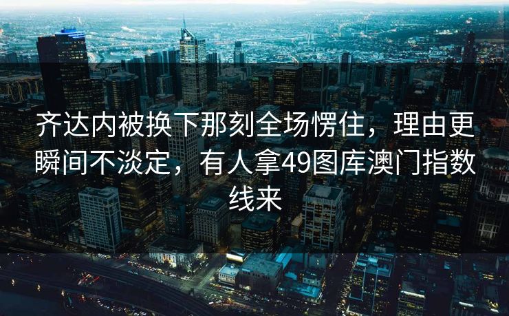 齐达内被换下那刻全场愣住,理由更瞬间不淡定,有人拿49图库澳门指数线来 齐达内被换下那刻全场愣住,理由更瞬间不淡定,有人拿49图库澳门指数线来