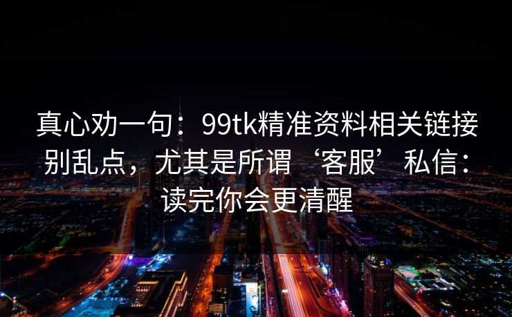 真心劝一句:99tk精准资料相关链接别乱点,尤其是所谓‘客服’私信:读完你会更清醒 真心劝一句:99tk精准资料相关链接别乱点,尤其是所谓‘客服’私信:读完你会更清醒